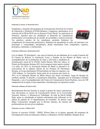 Publicado el Jueves, 21 Noviembre 2013
Estudiantes y docentes del programa de Comunicación Social de los Centros
de Educación a Distancia (CEAD) Duitama y Sogamoso, participaron en el
noticiero de la FM de RCN con su directora Vicky Dávila. La experiencia en
Noticiero, significó para los estudiantes el desarrollo de competencias
profesionales, en la producción de sentido, de actualidad y contexto nacional.
Las prácticas sociales de los estudiantes, permiten fortalecer las
competencias de interacción profesional y dinámicas de aprendizaje en redes, de relaciones con
personajes y comunidades, disciplinares, donde intermedian otros compendios, espacios,
principios, contenidos, e instituciones.
Publicado el Miércoles, 04 Diciembre 2013
Con el trabajo "El helicóptero", que narra la historia de una habitante de la vereda Camarón del
El Carmen de Bolívar, la Asociación Voces y Sonidos de los Montes de María, con el
acompañamiento de la productora de radio y televisión y estudiante de
comunicación social de la UNAD, Estela Patricia Alba Gil, obtuvo el
Premio de Periodismo Semana 2013 en la categoría mejor aporte original
a la radio. En 2013, la Asociación Montes de María se presentó a la
convocatoria de la séptima edición de los Premios de Periodismo
Semana, en la que participaron 438 periodistas de todas las regiones, con
1.024 trabajos. La Asociación, forma parte de un proceso que inició en
2011 en la subregión Montes de María (Sucre) que busca reivindicar, luego de décadas de
conflicto armado, el derecho a comunicarse libremente. Apoyados por la Estrategia Colombia
Responde y con el acompañamiento del Centro de Comunicación Social Paulinas, cerca de 300
campesinos de la región se han capacitado y formado para ser reporteros rurales.
Publicado el Martes, 04 Febrero 2014
Recientemente Revista Semana le otorgó el premio de mejor caricaturista.
Este año termina su carrera de Comunicación Social, en la Universidad
Nacional Abierta y a Distancia en Valledupar. Se trata de David Safady
Pupo, quien es considerado el séptimo caricaturista más influyente en los
líderes de opinión de 15 departamentos de Colombia. Su premio como
Mejor Caricaturista otorgado por la Revista Semana, da muestra del
profesionalismo de este joven estudiante.
Publicado el Lunes, 10 Marzo 2014
Gracias al convenio UNAD - INPEC, Wilson Daza es el primer egresado del programa de
Psicología del Centro de Educación Abierta y a Distancia -CEAD- Medellín. Después de un
 