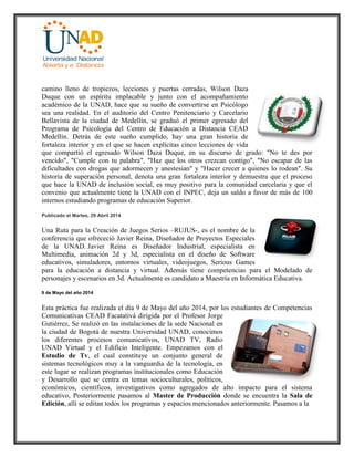 camino lleno de tropiezos, lecciones y puertas cerradas, Wilson Daza
Duque con un espíritu implacable y junto con el acompañamiento
académico de la UNAD, hace que su sueño de convertirse en Psicólogo
sea una realidad. En el auditorio del Centro Penitenciario y Carcelario
Bellavista de la ciudad de Medellín, se graduó el primer egresado del
Programa de Psicología del Centro de Educación a Distancia CEAD
Medellín. Detrás de este sueño cumplido, hay una gran historia de
fortaleza interior y en el que se hacen explícitas cinco lecciones de vida
que compartió el egresado Wilson Daza Duque, en su discurso de grado: "No te des por
vencido", "Cumple con tu palabra", "Haz que los otros crezcan contigo", "No escapar de las
dificultades con drogas que adormecen y anestesian" y "Hacer crecer a quienes lo rodean". Su
historia de superación personal, denota una gran fortaleza interior y demuestra que el proceso
que hace la UNAD de inclusión social, es muy positivo para la comunidad carcelaria y que el
convenio que actualmente tiene la UNAD con el INPEC, deja un saldo a favor de más de 100
internos estudiando programas de educación Superior.
Publicado el Martes, 29 Abril 2014
Una Ruta para la Creación de Juegos Serios –RUJUS-, es el nombre de la
conferencia que ofrececió Javier Reina, Diseñador de Proyectos Especiales
de la UNAD. Javier Reina es Diseñador Industrial, especialista en
Multimedia, animación 2d y 3d, especialista en el diseño de Software
educativos, simuladores, entornos virtuales, videojuegos, Serious Games
para la educación a distancia y virtual. Además tiene competencias para el Modelado de
personajes y escenarios en 3d. Actualmente es candidato a Maestría en Informática Educativa.
9 de Mayo del año 2014
Esta práctica fue realizada el día 9 de Mayo del año 2014, por los estudiantes de Competencias
Comunicativas CEAD Facatativá dirigida por el Profesor Jorge
Gutiérrez, Se realizó en las instalaciones de la sede Nacional en
la ciudad de Bogotá de nuestra Universidad UNAD, conocimos
los diferentes procesos comunicativos, UNAD TV, Radio
UNAD Virtual y el Edificio Inteligente. Empezamos con el
Estudio de Tv, el cual constituye un conjunto general de
sistemas tecnológicos muy a la vanguardia de la tecnología, en
este lugar se realizan programas institucionales como Educación
y Desarrollo que se centra en temas socioculturales, políticos,
económicos, científicos, investigativos como agregados de alto impacto para el sistema
educativo, Posteriormente pasamos al Master de Producción donde se encuentra la Sala de
Edición, allí se editan todos los programas y espacios mencionados anteriormente. Pasamos a la
 