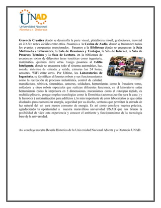 Gerencia Creativa donde se desarrolla la parte visual, plataforma móvil, grabaciones, material
en 2D-3D, redes sociales entre otros. Pasamos a la Cavina de Audio, donde se transmiten todos
los eventos y programas mencionados. Pasamos a la Biblioteca donde se encuentran la Sala
Multimeda e Informática, la Sala de Reuniones y Trabajos, la Sala de Internet, la Sala de
Procesos Técnicos y la Sala de Lectura, en la biblioteca de
escuentran textos de diferentes áreas temáticas como ingeniería,
matemática, química entre otras. Luego pasamos al Edifio
Inteligente, donde se encuentra todo el sistema automático, luz,
sonido, sistemas de entrada y salida, cámaras las 24 horas,
sensores, WiFi entre otros. Por Ultimo, los Laboratorios de
Ingeniería, se identifican diferentes robots y sus funcionamientos
como la recreación de procesos industriales, control de calidad,
manufactura, robótica, sinemática, sensores, soldadura, herramientas como la fresadora torno,
soldadora y otros robots especiales que realizan diferentes funciones, en el laboratorio están
herramientas como la impresora en 3 dimensiones, mecanismos como el rototipeo rápido, es
multidiciplinario, porque emplea tecnologías como la Domótica (automatización para la casa ) y
la Inmótica ( automatización para edificios ), lo más importante de estos laboratorios es que están
diseñados para economizar energía, seguridad por su diseño, ventanas que permiten la entrada de
luz natural del sol para menos consumo de energía. Es así como concluye nuestra práctica,
agradeciendo la oportunidad a nuestra maravillosa universidad UNAD que nos brindo la
posibilidad de vivir esta experiencia y conocer el ambiente y funcionamiento de la tecnología
base de la universidad.
Asi concluye nuestra Reseña Historica de la Universidad Nacional Abierta y a Distancia UNAD.
 