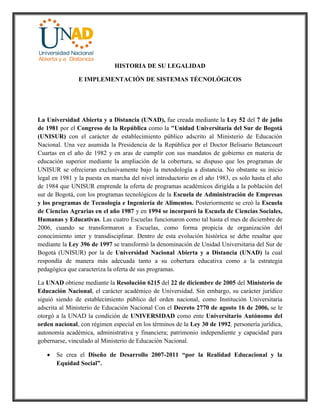 HISTORIA DE SU LEGALIDAD
E IMPLEMENTACIÓN DE SISTEMAS TÉCNOLÓGICOS
La Universidad Abierta y a Distancia (UNAD), fue creada mediante la Ley 52 del 7 de julio
de 1981 por el Congreso de la República como la "Unidad Universitaria del Sur de Bogotá
(UNISUR) con el carácter de establecimiento público adscrito al Ministerio de Educación
Nacional. Una vez asumida la Presidencia de la República por el Doctor Belisario Betancourt
Cuartas en el año de 1982 y en aras de cumplir con sus mandatos de gobierno en materia de
educación superior mediante la ampliación de la cobertura, se dispuso que los programas de
UNISUR se ofrecieran exclusivamente bajo la metodología a distancia. No obstante su inicio
legal en 1981 y la puesta en marcha del nivel introductorio en el año 1983, es solo hasta el año
de 1984 que UNISUR emprende la oferta de programas académicos dirigida a la población del
sur de Bogotá, con los programas tecnológicos de la Escuela de Administración de Empresas
y los programas de Tecnología e Ingeniería de Alimentos. Posteriormente se creó la Escuela
de Ciencias Agrarias en el año 1987 y en 1994 se incorporó la Escuela de Ciencias Sociales,
Humanas y Educativas. Las cuatro Escuelas funcionaron como tal hasta el mes de diciembre de
2006, cuando se transformaron a Escuelas, como forma propicia de organización del
conocimiento inter y transdisciplinar. Dentro de esta evolución histórica se debe resaltar que
mediante la Ley 396 de 1997 se transformó la denominación de Unidad Universitaria del Sur de
Bogotá (UNISUR) por la de Universidad Nacional Abierta y a Distancia (UNAD) la cual
respondía de manera más adecuada tanto a su cobertura educativa como a la estrategia
pedagógica que caracteriza la oferta de sus programas.
La UNAD obtiene mediante la Resolución 6215 del 22 de diciembre de 2005 del Ministerio de
Educación Nacional, el carácter académico de Universidad. Sin embargo, su carácter jurídico
siguió siendo de establecimiento público del orden nacional, como Institución Universitaria
adscrita al Ministerio de Educación Nacional Con el Decreto 2770 de agosto 16 de 2006, se le
otorgó a la UNAD la condición de UNIVERSIDAD como ente Universitario Autónomo del
orden nacional, con régimen especial en los términos de la Ley 30 de 1992, personería jurídica,
autonomía académica, administrativa y financiera; patrimonio independiente y capacidad para
gobernarse, vinculado al Ministerio de Educación Nacional.
 Se crea el Diseño de Desarrollo 2007-2011 “por la Realidad Educacional y la
Equidad Social”.
 