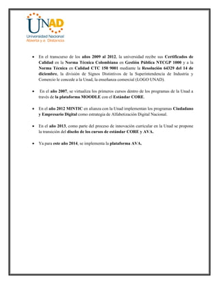  En el transcurso de los años 2009 al 2012, la universidad recibe sus Certificados de
Calidad en la Norma Técnica Colombiana en Gestión Pública NTCGP 1000 y a la
Norma Técnica en Calidad CTC 150 9001 mediante la Resolución 64329 del 14 de
diciembre, la división de Signos Distintivos de la Superintendencia de Industria y
Comercio le concede a la Unad, la enseñanza comercial (LOGO UNAD).
 En el año 2007, se virtualiza los primeros cursos dentro de los programas de la Unad a
través de la plataforma MOODLE con el Estándar CORE.
 En el año 2012 MINTIC en alianza con la Unad implementan los programas Ciudadano
y Empresario Digital como estrategia de Alfabetización Digital Nacional.
 En el año 2013, como parte del proceso de innovación curricular en la Unad se propone
la transición del diseño de los cursos de estándar CORE y AVA.
 Ya para este año 2014, se implementa la plataforma AVA.
 