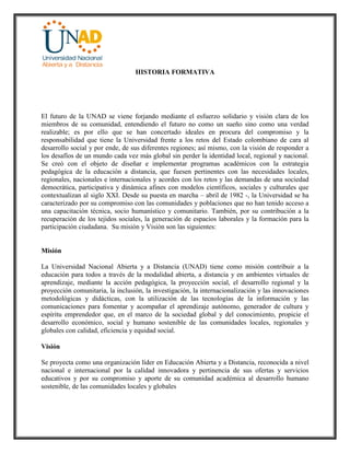 HISTORIA FORMATIVA
El futuro de la UNAD se viene forjando mediante el esfuerzo solidario y visión clara de los
miembros de su comunidad, entendiendo el futuro no como un sueño sino como una verdad
realizable; es por ello que se han concertado ideales en procura del compromiso y la
responsabilidad que tiene la Universidad frente a los retos del Estado colombiano de cara al
desarrollo social y por ende, de sus diferentes regiones; así mismo, con la visión de responder a
los desafíos de un mundo cada vez más global sin perder la identidad local, regional y nacional.
Se creó con el objeto de diseñar e implementar programas académicos con la estrategia
pedagógica de la educación a distancia, que fuesen pertinentes con las necesidades locales,
regionales, nacionales e internacionales y acordes con los retos y las demandas de una sociedad
democrática, participativa y dinámica afines con modelos científicos, sociales y culturales que
contextualizan al siglo XXI. Desde su puesta en marcha – abril de 1982 -, la Universidad se ha
caracterizado por su compromiso con las comunidades y poblaciones que no han tenido acceso a
una capacitación técnica, socio humanístico y comunitario. También, por su contribución a la
recuperación de los tejidos sociales, la generación de espacios laborales y la formación para la
participación ciudadana. Su misión y Visión son las siguientes:
Misión
La Universidad Nacional Abierta y a Distancia (UNAD) tiene como misión contribuir a la
educación para todos a través de la modalidad abierta, a distancia y en ambientes virtuales de
aprendizaje, mediante la acción pedagógica, la proyección social, el desarrollo regional y la
proyección comunitaria, la inclusión, la investigación, la internacionalización y las innovaciones
metodológicas y didácticas, con la utilización de las tecnologías de la información y las
comunicaciones para fomentar y acompañar el aprendizaje autónomo, generador de cultura y
espíritu emprendedor que, en el marco de la sociedad global y del conocimiento, propicie el
desarrollo económico, social y humano sostenible de las comunidades locales, regionales y
globales con calidad, eficiencia y equidad social.
Visión
Se proyecta como una organización líder en Educación Abierta y a Distancia, reconocida a nivel
nacional e internacional por la calidad innovadora y pertinencia de sus ofertas y servicios
educativos y por su compromiso y aporte de su comunidad académica al desarrollo humano
sostenible, de las comunidades locales y globales
 