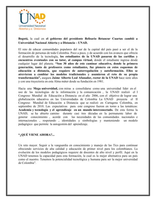 Bogotá, la cual en el gobierno del presidente Belisario Betancur Cuartas cambió a
Universidad Nacional Abierta y a Distancia – UNAD.
El reto de educar comunidades populares del sur de la capital del país pasó a ser el de la
formación de personas de toda Colombia. Poco a poco, y de acuerdo con los avances que ofrecía
el desarrollo de la tecnología, los estudiantes de la UNAD pasaron de las cartillas y
encuentros eventuales con su tutor, al campus virtual, donde el estudiante ingresa desde
cualquier lugar del planeta. “Son 30 años de este caminar educativo, donde la primera
generación, tanto de profesores como estudiantes, fue pionera en estos esquemas de
educación a distancia, que requiere de autorregulación y autoformación. Ellos se
atrevieron a cambiar los modelos tradicionales y asumieron el reto de su propia
transformación”, asegura Jaime Alberto Leal Afanador, rector de la UNAD hace siete años
y con una trayectoria en esta Alma máter desde su fundación en 1981.
Hacia una Mega universidad, con miras a consolidarse como una universidad líder en el
uso de las tecnologías de la información y la comunicación , la UNAD realizó el I
Congreso Mundial de Educación a Distancia en el año 2006, con el objetivo de lograr una
globalización educativa en las Universidades de Colombia La UNAD proyecta el II
Congreso Mundial de Educación a Distancia que se realizó en Cartagena Colombia, en
septiembre de 2010. Las expectativas para este congreso fueron en torno a las temáticas:
Academia y tecnología y el aprendizaje en un mundo interconectado. De esta forma la
UNAD, se ha abierto camino durante casi tres décadas en la permanente labor de
generar conocimiento , acorde con las necesidades de las comunidades nacionales e
internacionales , respetando , identidades y simbologías y manteniendo un modelo
pedagógico que permite la autogestión del aprendizaje.
“¿QUÉ VIENE AHORA?...
Un reto mayor. Seguir a la vanguardia en conocimiento y manejo de las Tics para continuar
ofreciendo servicios de alta calidad y educación de primer nivel para los colombianos. La
evolución de los modelos pedagógicos requiere de docentes de alto nivel y perfil. Aquí en la
UNAD tenemos la capacidad para esta formación, la cual es la mejor alternativa para un país
como el nuestro. Tenemos la potencialidad tecnológica y humana para ser la mejor universidad
de Colombia”.
 