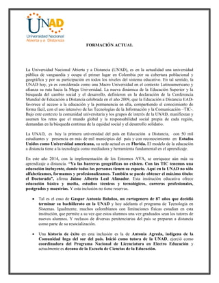 FORMACIÓN ACTUAL
La Universidad Nacional Abierta y a Distancia (UNAD), es en la actualidad una universidad
pública de vanguardia y ocupa el primer lugar en Colombia por su cobertura poblacional y
geográfica y por su participación en todos los niveles del sistema educativo. En tal sentido, la
UNAD hoy, ya es considerada como una Macro Universidad en el contexto Latinoamericano y
afianza su ruta hacia la Mega Universidad. La nueva dinámica de la Educación Superior y la
búsqueda del cambio social y el desarrollo, definieron en la declaración de la Conferencia
Mundial de Educación a Distancia celebrada en el año 2009, que la Educación a Distancia EAD-
favorece el acceso a la educación y la permanencia en ella, compartiendo el conocimiento de
forma fácil, con el uso intensivo de las Tecnologías de la Información y la Comunicación –TIC-.
Bajo este contexto la comunidad universitaria y los grupos de interés de la UNAD, manifiestan y
asumen los retos que el mundo global y la responsabilidad social propia de cada región,
demandan en la búsqueda continua de la equidad social y el desarrollo solidario.
La UNAD, es hoy la primera universidad del país en Educación a Distancia, con 50 mil
estudiantes y presencia en más de mil municipios del país y con reconocimiento en Estados
Unidos como Universidad americana, su sede actual es en Florida. El modelo de la educación
a distancia tiene a la tecnología como mediadora y herramienta fundamental en el aprendizaje.
En este año 2014, con la implementación de los Entornos AVA, se enriquece aún más su
aprendizaje a distancia. “Ya las barreras geográficas no existen. Con las TIC tenemos una
educación incluyente, donde todas las personas tienen su espacio. Aquí en la UNAD no sólo
alfabetizamos, formamos y profesionalizamos. También se puede obtener el máximo título:
el Doctorado”, afirma Jaime Alberto Leal Afanador. Esta institución educativa ofrece
educación básica y media, estudios técnicos y tecnológicos, carreras profesionales,
postgrados y maestrías. Y esta inclusión no tiene reservas.
 Tal es el caso de Gaspar Antonio Bolaños, un cartagenero de 87 años que decidió
terminar su bachillerato en la UNAD y hoy adelanta el programa de Tecnología en
Sistemas. Igualmente, muchos colombianos con limitaciones físicas estudian en esta
institución, que permite a su vez que estos alumnos una vez graduados sean los tutores de
nuevos alumnos. Y reclusos de diversas penitenciarias del país se preparan a distancia
como parte de su resocialización.
 Una historia de éxito en esta inclusión es la de Antonia Agreda, indígena de la
Comunidad Inga del sur del país. Inició como tutora de la UNAD, ejerció como
coordinadora del Programa Nacional de Licenciatura en Electro Educación y
actualmente es decana de la Escuela de Ciencias de la Educación.
 