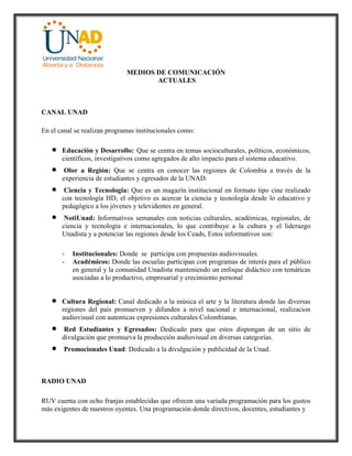 MEDIOS DE COMUNICACIÓN
ACTUALES
CANAL UNAD
En el canal se realizan programas institucionales como:
 Educación y Desarrollo: Que se centra en temas socioculturales, políticos, económicos,
científicos, investigativos como agregados de alto impacto para el sistema educativo.
 Olor a Región: Que se centra en conocer las regiones de Colombia a través de la
experiencia de estudiantes y egresados de la UNAD.
 Ciencia y Tecnología: Que es un magazín institucional en formato tipo cine realizado
con tecnología HD, el objetivo es acercar la ciencia y tecnología desde lo educativo y
pedagógico a los jóvenes y televidentes en general.
 NotiUnad: Informativos semanales con noticias culturales, académicas, regionales, de
ciencia y tecnología e internacionales, lo que contribuye a la cultura y el liderazgo
Unadista y a potenciar las regiones desde los Ceads, Estos informativos son:
- Institucionales: Donde se participa con propuestas audiovisuales.
- Académicos: Donde las escuelas participan con programas de interés para el público
en general y la comunidad Unadista manteniendo un enfoque didáctico con temáticas
asociadas a lo productivo, empresarial y crecimiento personal
 Cultura Regional: Canal dedicado a la música el arte y la literatura donde las diversas
regiones del país promueven y difunden a nivel nacional e internacional, realizacion
audiovisual con autenticas expresiones culturales Colombianas.
 Red Estudiantes y Egresados: Dedicado para que estos dispongan de un sitio de
divulgación que promueva la producción audiovisual en diversas categorías.
 Promocionales Unad: Dedicado a la divulgación y publicidad de la Unad.
RADIO UNAD
RUV cuenta con ocho franjas establecidas que ofrecen una variada programación para los gustos
más exigentes de nuestros oyentes. Una programación donde directivos, docentes, estudiantes y
 