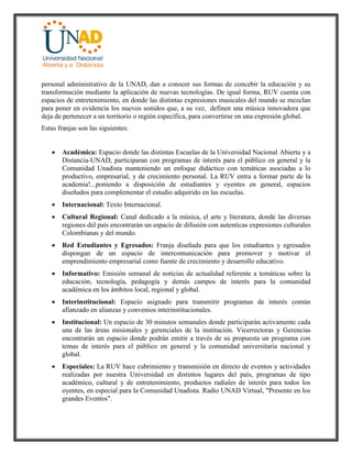 personal administrativo de la UNAD, dan a conocer sus formas de concebir la educación y su
transformación mediante la aplicación de nuevas tecnologías. De igual forma, RUV cuenta con
espacios de entretenimiento, en donde las distintas expresiones musicales del mundo se mezclan
para poner en evidencia los nuevos sonidos que, a su vez, definen una música innovadora que
deja de pertenecer a un territorio o región específica, para convertirse en una expresión global.
Estas franjas son las siguientes:
 Académica: Espacio donde las distintas Escuelas de la Universidad Nacional Abierta y a
Distancia-UNAD, participaran con programas de interés para el público en general y la
Comunidad Unadista manteniendo un enfoque didáctico con temáticas asociadas a lo
productivo, empresarial, y de crecimiento personal. La RUV entra a formar parte de la
academia!...poniendo a disposición de estudiantes y oyentes en general, espacios
diseñados para complementar el estudio adquirido en las escuelas.
 Internacional: Texto Internacional.
 Cultural Regional: Canal dedicado a la música, el arte y literatura, donde las diversas
regiones del país encontrarán un espacio de difusión con autenticas expresiones culturales
Colombianas y del mundo.
 Red Estudiantes y Egresados: Franja diseñada para que los estudiantes y egresados
dispongan de un espacio de intercomunicación para promover y motivar el
emprendimiento empresarial como fuente de crecimiento y desarrollo educativo.
 Informativo: Emisión semanal de noticias de actualidad referente a temáticas sobre la
educación, tecnología, pedagogía y demás campos de interés para la comunidad
académica en los ámbitos local, regional y global.
 Interinstitucional: Espacio asignado para transmitir programas de interés común
afianzado en alianzas y convenios interinstitucionales.
 Institucional: Un espacio de 30 minutos semanales donde participarán activamente cada
una de las áreas misionales y gerenciales de la institución. Vicerrectoras y Gerencias
encontrarán un espacio donde podrán emitir a través de su propuesta un programa con
temas de interés para el público en general y la comunidad universitaria nacional y
global.
 Especiales: La RUV hace cubrimiento y transmisión en directo de eventos y actividades
realizadas por nuestra Universidad en distintos lugares del país, programas de tipo
académico, cultural y de entretenimiento, productos radiales de interés para todos los
oyentes, en especial para la Comunidad Unadista. Radio UNAD Virtual, "Presente en los
grandes Eventos".
 