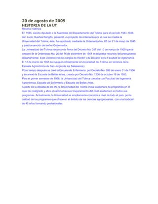 20 de agosto de 2009
HISTORIA DE LA UT
Reseña histórica
En 1945, siendo diputado a la Asamblea del Departamento del Tolima para el período 1944-1946,
don Lucio Huertas Rengifo, presentó un proyecto de ordenanza por el cual se creaba la
Universidad del Tolima; éste, fue aprobado mediante la Ordenanza No. 05 del 21 de mayo de 1945
y pasó a sanción del señor Gobernador.
La Universidad del Tolima nació con la firma del Decreto No. 357 del 10 de marzo de 1955 que al
amparo de la Ordenanza No. 26 del 16 de diciembre de 1954 le asignaba recursos del presupuesto
departamental. Este Decreto creó los cargos de Rector y de Decano de la Facultad de Agronomía.
El 12 de marzo de 1955 se inauguró oficialmente la Universidad del Tolima, en terrenos de la
Escuela Agronómica de San Jorge (de los Salesianos).
Poco tiempo después se creó la Escuela de Enfermería, por Decreto No. 099 de enero 31 de 1956
y se anexó la Escuela de Bellas Artes, creada por Decreto No. 1236 de octubre 18 de 1955.
Para el primer semestre de 1956, la Universidad del Tolima contaba con Facultad de Ingeniería
Agronómica, Escuela de Enfermería y Escuela de Bellas Artes.
A partir de la década de los 90, la Universidad del Tolima inicia la apertura de programas en el
nivel de postgrado y abre el camino hacia el mejoramiento del nivel académico en todos sus
programas. Actualmente, la Universidad es ampliamente conocida a nivel de todo el país, por la
calidad de los programas que ofrece en el ámbito de las ciencias agropecuarias, con una tradición
de 45 años formando profesionales.
 