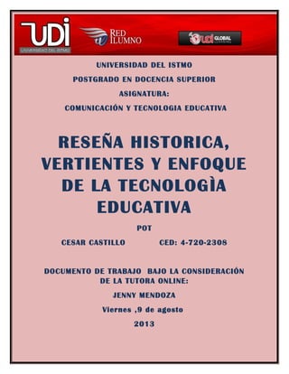 UNIVERSIDAD DEL ISTMO
POSTGRADO EN DOCENCIA SUPERIOR
ASIGNATURA:
COMUNICACIÓN Y TECNOLOGIA EDUCATIVA
RESEÑA HISTORICA,
VERTIENTES Y ENFOQUE
DE LA TECNOLOGÌA
EDUCATIVA
POT
CESAR CASTILLO CED: 4-720-2308
DOCUMENTO DE TRABAJO BAJO LA CONSIDERACIÓN
DE LA TUTORA ONLINE:
JENNY MENDOZA
Viernes ,9 de agosto
2013
 