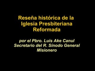 Reseña histórica de la  Iglesia Presbiteriana Reformada por el Pbro. Luis Ake Canul Secretario del R. Sínodo General Misionero 