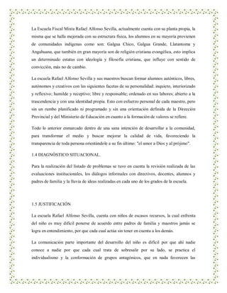 La Escuela Fiscal Mixta Rafael Alfonso Sevilla, actualmente cuenta con su planta propia, la
misma que se halla mejorada con su estructura física, los alumnos en su mayoría provienen
de comunidades indígenas como son: Galgua Chico, Galgua Grande, Llatantoma y
Angahuana, que también en gran mayoría son de religión cristiana evangélica, esto implica
un determinado estatus con ideología y filosofía cristiana, que influye con sentido de
convicción, más no de cambio.

La escuela Rafael Alfonso Sevilla y sus maestros buscan formar alumnos auténticos, libres,
autónomos y creativos con las siguientes facetas de su personalidad: inquieto, interiorizado
y reflexivo; humilde y receptivo; libre y responsable; ordenado en sus labores; abierto a la
trascendencia y con una identidad propia. Esto con esfuerzo personal de cada maestro, pero
sin un rumbo planificado ni programado y sin una orientación definida de la Dirección
Provincial y del Ministerio de Educación en cuanto a la formación de valores se refiere.

Todo lo anterior enmarcado dentro de una sana intención de desarrollar a la comunidad,
para transformar el medio y buscar mejorar la calidad de vida, favoreciendo la
transparencia de toda persona orientándole a su fin último: "el amor a Dios y al prójimo".

1.4 DIAGNÓSTICO SITUACIONAL.

Para la realización del listado de problemas se tuvo en cuenta la revisión realizada de las
evaluaciones institucionales, los diálogos informales con directivos, docentes, alumnos y
padres de familia y la lluvia de ideas realizadas en cada uno de los grados de la escuela.




1.5 JUSTIFICACIÓN

La escuela Rafael Alfonso Sevilla, cuenta con niños de escasos recursos, la cual enfrenta
del niño es muy difícil ponerse de acuerdo entre padres de familia y maestros jamás se
logra en entendimiento, por que cada cual actúa sin tener en cuenta a los demás.

La comunicación parte importante del desarrollo del niño es difícil por que ahí nadie
conoce a nadie por que cada cual trata de sobresalir por su lado, se practica el
individualismo y la conformación de grupos antagónicos, que en nada favorecen las
 