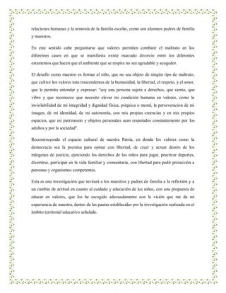 relaciones humanas y la armonía de la familia escolar, como son alumnos padres de familia
y maestros.

En este sentido cabe preguntarse que valores permiten combatir el maltrato en los
diferentes casos en que se manifiesta existe marcado divorcio entre los diferentes
estamentos que hacen que el ambiente que se respira no sea agradable y acogedor.

El desafío como maestro es formar al niño, que no sea objeto de ningún tipo de maltrato,
que cultive los valores más trascendentes de la humanidad, la libertad, el respeto, y el amor,
que le permita entender y expresar: "soy una persona sujeta a derechos, que siento, que
vibro y que reconozco que necesito elevar mi condición humana en valores, como la
inviolabilidad de mi integridad y dignidad física, psíquica o moral, la perseveracion de mi
imagen, de mi identidad, de mi autonomía, con mis propias creencias y en mis propios
espacios, que mi patrimonio y objetos personales sean respetados constantemente por los
adultos y por la sociedad".

Reconstruyendo el espacio cultural de nuestra Patria, en donde los valores como la
democracia sea la premisa para opinar con libertad, de creer y actuar dentro de los
márgenes de justicia, ejerciendo los derechos de los niños para jugar, practicar deportes,
divertirse, participar en la vida familiar y comunitaria, con libertad para pedir protección a
personas y organismos competentes.

Esta es una investigación que invitará a los maestros y padres de familia a la reflexión y a
un cambio de actitud en cuanto al cuidado y educación de los niños, con una propuesta de
educar en valores, que los he escogido adecuadamente con la visión que me da mi
experiencia de maestra, dentro de las pautas establecidas por la investigación realizada en el
ámbito territorial educativo señalado.
 