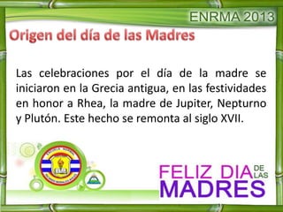 Las celebraciones por el día de la madre se
iniciaron en la Grecia antigua, en las festividades
en honor a Rhea, la madre de Jupiter, Nepturno
y Plutón. Este hecho se remonta al siglo XVII.
 