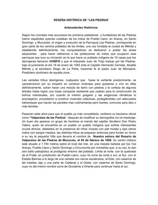 RESEÑA HISTÓRICA DE “LAS PIEDRAS”

                                  Antecedentes Históricos

Según los cronistas mas acuciosos los primeros pobladores y fundadores de las Piedras
fueron españoles quienes cuidaban de los indios de Pueblo Llano, en Aracay, en Santo
Domingo, y Mucutube, el origen y evolución de la Parroquia Las Piedras, corresponde en
gran parte de los centros poblados de los Andes, una vez fundada la ciudad de Mérida y
establecida definitivamente, los conquistadores se dedicaron a poblar las áreas
adyacentes , para hacer referencia a las poblaciones de indios que ocuparon esta
parroquia que tuvo su iniciación en lo que fuera un poblado indígena de 15 casas que los
aborígenes llamaron CHISFO y que el interprete Juan de Trejo tradujo por las Piedras,
bajo el juramento el día 18 de enero de 1593 ante el Capitán Hernando Cerrada, Alcalde
Mérida y el escribano Diego de La Peña, haciendo fe el padre Juan de Monsalve,
Presbítero doctrinero de aquella zona .

Las variadas tribus aborígenes, cualquiera que fuese la vertiente predominante, se
caracterizaron por su empeño en construir viviendas para quedarse a vivir en ellas
definitivamente, solían hacer una mezcla de barro con piedras y la corteza de algunos
árboles hasta lograr una masa compacta resistente que usaban para la construcción de
bohíos individuales, pro cuando el instinto gregario y las exigencias climáticas lo
aconsejaron, procedieron a construir viviendas colectivas, protegiéndolas con adecuados
bahareques que hacían las paredes mas rudimentarias pero fuertes, comunes para diez o
más familias.

Pasarían siete años para que el pueblo ya más consolidado, recibiera su bautismo oficial
como “Valparaíso de las Piedras”, después de modificar su demografía con el mestizaje.
Un buen día aparece un grupo de hombres al mando del capitán Sevillano Don Pedro
Valero, quien se encuentra en un pueblo un pueblo indígena que exhibe interesantes
cruces étnicos, delatados en la presencia de niños vivaces con piel mulata y ojos claros
indios con sangre mestiza, las distintas tribus se preparan entonces para fundar en honor
a su rey la pequeña Villa que llevaría el nombre de Nuestra señora del Rosario de
Valparaíso de las Piedras de Mucurutu, el 02 de febrero de 1600. Su centro Urbano
está situado a 1.744 metros sobre el nivel del mar, en una meseta bañada por los ríos
Aracay, Pueblo Llano y Santo Domingo y Circunscrita por montañas que, a su vez, le dan
otro baño paisajístico al prodigioso entorno del poblado. Limita al norte, con la quebrada
de el Fraile, en jurisdicción de Pueblo Llano, cuyo rió corre de norte a sur; al Sur, con el
Estado Barinas a lo largo de una cañada con cerros escabrosos, al Este, con caseríos de
las mesitas Jajo y una parte de Calderas y al Oeste, con caseríos de Santo Domingo,
cuyo río del mismo nombre corre de Occidente a Oriente para continuar hacia el sur.
 