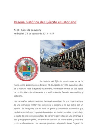 Reseña histórica del Ejército ecuatoriano
Aspt: Almeida geovanny
miércoles 21 de agosto de 2013 11:17
La historia del Ejército ecuatoriano va de la
mano con la gesta imperecedera del 10 de Agosto de 1809, cuando al albor
de la libertad, nace el Ejército ecuatoriano, cuya labor en más de dos siglos
ha contribuido indiscutiblemente a la edificación del Ecuador democrático y
soberano.
Las campañas independentistas fueron el preámbulo de una organización y
de una estructura militar más coherente y cercana a lo que debía ser un
ejército. Es innegable que el nivel de poder y autonomía económica que
paulatinamente fueron logrando los criollos les hacía imposible convivir bajo
la tutela de una corona española, de por sí ya convertida en una amenaza a
ese gran grupo de poder, anhelante de caminar de manera libre y soberana
por todo el continente. Las ideas progresistas del quiteño Javier Eugenio de
 