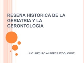 RESEÑA HISTORICA DE LA
GERIATRIA Y LA
GERONTOLOGIA




        LIC. ARTURO ALBERCA WOOLCOOT
 