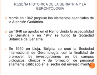 RESEÑA HISTORICA DE LA GERIATRIA Y LA
                  GERONTOLOGIA

   Morris en 1942 propuso los elementos esenciales ...