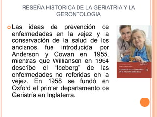 RESEÑA HISTORICA DE LA GERIATRIA Y LA
                   GERONTOLOGIA

 Las  ideas de prevención de
 enfermedades en la v...
