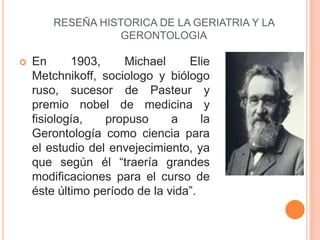 RESEÑA HISTORICA DE LA GERIATRIA Y LA
                   GERONTOLOGIA

   En      1903,     Michael     Elie
    Metchnik...