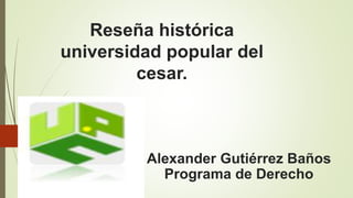Reseña histórica
universidad popular del
cesar.
Alexander Gutiérrez Baños
Programa de Derecho
 