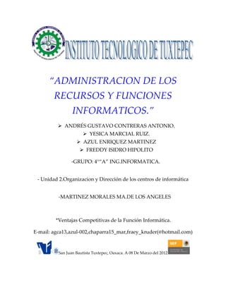 “ADMINISTRACION DE LOS
        RECURSOS Y FUNCIONES
                 INFORMATICOS.”
           ANDRÉS GUSTAVO CONTRERAS ANTONIO.
                       YESICA MARCIAL RUIZ.
                    AZUL ENRIQUEZ MARTINEZ
                      FREDDY ISIDRO HIPOLITO

                -GRUPO: 4°“A” ING.INFORMATICA.


 - Unidad 2.Organizacion y Dirección de los centros de informática


          -MARTINEZ MORALES MA.DE LOS ANGELES



         *Ventajas Competitivas de la Función Informática.

E-mail: agca13,azul-002,chaparra15_mar,fraey_kruder(@hotmail.com)


          San Juan Bautista Tuxtepec, Oaxaca. A 08 De Marzo del 2012
 