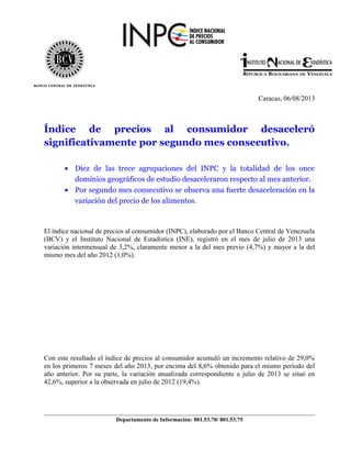 Caracas, 06/08/2013
Índice de precios al consumidor desaceleró
significativamente por segundo mes consecutivo.
• Diez de las trece agrupaciones del INPC y la totalidad de los once
dominios geográficos de estudio desaceleraron respecto al mes anterior.
• Por segundo mes consecutivo se observa una fuerte desaceleración en la
variación del precio de los alimentos.
El índice nacional de precios al consumidor (INPC), elaborado por el Banco Central de Venezuela
(BCV) y el Instituto Nacional de Estadística (INE), registró en el mes de julio de 2013 una
variación intermensual de 3,2%, claramente menor a la del mes previo (4,7%) y mayor a la del
mismo mes del año 2012 (1,0%).
Con este resultado el índice de precios al consumidor acumuló un incremento relativo de 29,0%
en los primeros 7 meses del año 2013, por encima del 8,6% obtenido para el mismo período del
año anterior. Por su parte, la variación anualizada correspondiente a julio de 2013 se situó en
42,6%, superior a la observada en julio de 2012 (19,4%).
Departamento de Información: 801.53.70/ 801.53.75
 