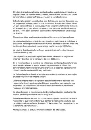 Otro tipo de arquitectura Egipcia son los templos, característica principal de la
arquitectura de los imperios Medio y Nuevo, desarrollados para el culto, con la
característica de poseer esfinges que marcan la entrada al mismo.

Estos templos poseen una estructura bien definida, una avenida de acceso con
las respectivas esfinges, que conduce a la entrada. Pasada esta misma tienen
un gran patio destinado al pueblo, seguido de una gran sala hipóstila destinada
a los sacerdotes, y más adentro el sagrario, que es donde se ubica la estatua
del dios. Todos estos elementos se encuentran normalmente en un único eje
de simetría.

Ahora desarrollare una breve descripción del libro acerca de las esculturas.

La estatuaria egipcia es una de las más grandes creaciones de la historia de la
civilización, no solo por el extraordinario número de obras de altísimo nivel, sino
también por la constancia de mantener ese nivel a través de 3000 años.

La mayoría de estas esculturas fueron son anónimas, salvo algunos casos
como Thutmosis y Juty.

Con respecto a sus formas o significados fueron variando a lo largo de los
imperios y dinastías por el transcurso de esos 3000 años.

En el imperio antiguo la escultura era relacionada con la arquitectura funeraria,
estatuas colocadas en el templo funerario representando al difunto. Su
característica fundamental es la fuerza expresiva, el poder de representación
obtenido con formas tan sintéticas y estilizadas.

La V dinastía egipcia da vida a la mejor producción de estatuas de personajes
privados del periodo del imperio antiguo.

Durante el imperio medio, la expresión escultórica retoma su actividad con
rasgos del antiguo imperio pero también con un realismo para ese entonces
impensado. La característica del imperio medio son las esculturas medias
realizadas en madera pintada.

Ya situándonos en el imperio nuevo, tendremos la producción estatuaria más
amplias y más importantes de toda la antigüedad.

Esta etapa está caracterizada por un naturalismo que les permitía a los artistas
representar lo que veían sin tener que glorificar o modificar la escultura, esto
permitido por el mismo faraón Amenofis IV- Akhenaton. Esta caracterización se
la denomino arte “amarniano”.

Ahora pasamos a la pintura, otra representación del arte egipcio.
 