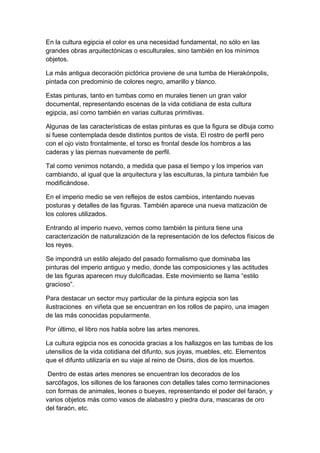 En la cultura egipcia el color es una necesidad fundamental, no sólo en las
grandes obras arquitectónicas o esculturales, sino también en los mínimos
objetos.

La más antigua decoración pictórica proviene de una tumba de Hierakónpolis,
pintada con predominio de colores negro, amarillo y blanco.

Estas pinturas, tanto en tumbas como en murales tienen un gran valor
documental, representando escenas de la vida cotidiana de esta cultura
egipcia, así como también en varias culturas primitivas.

Algunas de las características de estas pinturas es que la figura se dibuja como
si fuese contemplada desde distintos puntos de vista. El rostro de perfil pero
con el ojo visto frontalmente, el torso es frontal desde los hombros a las
caderas y las piernas nuevamente de perfil.

Tal como venimos notando, a medida que pasa el tiempo y los imperios van
cambiando, al igual que la arquitectura y las esculturas, la pintura también fue
modificándose.

En el imperio medio se ven reflejos de estos cambios, intentando nuevas
posturas y detalles de las figuras. También aparece una nueva matización de
los colores utilizados.

Entrando al imperio nuevo, vemos como también la pintura tiene una
caracterización de naturalización de la representación de los defectos físicos de
los reyes.

Se impondrá un estilo alejado del pasado formalismo que dominaba las
pinturas del imperio antiguo y medio, donde las composiciones y las actitudes
de las figuras aparecen muy dulcificadas. Este movimiento se llama “estilo
gracioso”.

Para destacar un sector muy particular de la pintura egipcia son las
ilustraciones en viñeta que se encuentran en los rollos de papiro, una imagen
de las más conocidas popularmente.

Por último, el libro nos habla sobre las artes menores.

La cultura egipcia nos es conocida gracias a los hallazgos en las tumbas de los
utensilios de la vida cotidiana del difunto, sus joyas, muebles, etc. Elementos
que el difunto utilizaría en su viaje al reino de Osiris, dios de los muertos.

 Dentro de estas artes menores se encuentran los decorados de los
sarcófagos, los sillones de los faraones con detalles tales como terminaciones
con formas de animales, leones o bueyes, representando el poder del faraón, y
varios objetos más como vasos de alabastro y piedra dura, mascaras de oro
del faraón, etc.
 