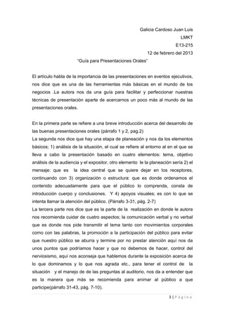 Galicia Cardoso Juan Luis
                                                                            LMKT
                                                                          E13-215
                                                           12 de febrero del 2013
                       “Guía para Presentaciones Orales”


El artículo habla de la importancia de las presentaciones en eventos ejecutivos,
nos dice que es una de las herramientas más básicas en el mundo de los
negocios .La autora nos da una guía para facilitar y perfeccionar nuestras
técnicas de presentación aparte de acercarnos un poco más al mundo de las
presentaciones orales.


En la primera parte se refiere a una breve introducción acerca del desarrollo de
las buenas presentaciones orales (párrafo 1 y 2, pag.2)
La segunda nos dice que hay una etapa de planeación y nos da los elementos
básicos; 1) análisis de la situación, el cual se refiere al entorno al en el que se
lleva a cabo la presentación basado en cuatro elementos: tema, objetivo
análisis de la audiencia y el expositor, otro elemento le la planeación sería 2) el
mensaje: que es      la idea central que se quiere dejar en los receptores,
continuando con 3) organización o estructura: que es donde ordenamos el
contenido adecuadamente para que el público lo comprenda, consta de
introducción cuerpo y conclusiones. Y 4) apoyos visuales; es con lo que se
intenta llamar la atención del público. (Párrafo 3-31, pág. 2-7)
La tercera parte nos dice que es la parte de la realización en donde le autora
nos recomienda cuidar de cuatro aspectos; la comunicación verbal y no verbal
que es donde nos pide transmitir el tema tanto con movimientos corporales
como con las palabras, la promoción a la participación del público para evitar
que nuestro público se aburra y termine por no prestar atención aquí nos da
unos puntos que podríamos hacer y que no debemos de hacer, control del
nerviosismo, aquí nos aconseja que hablemos durante la exposición acerca de
lo que dominamos y lo que nos agrada etc., para tener el control de              la
situación y el manejo de de las preguntas al auditorio, nos da a entender que
es la manera que más se recomienda para animar al público a que
participe(párrafo 31-43, pág. 7-10).

                                                                      3|Página
 