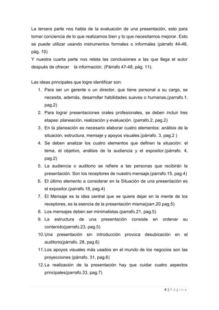 La tercera parte nos habla de la evaluación de una presentación, esto para
tomar conciencia de lo que realizamos bien y lo que necesitamos mejorar. Esto
se puede utilizar usando instrumentos formales o informales (párrafo 44-46,
pág. 10)
Y nuestra cuarta parte nos relata las conclusiones a las que llega el autor
después de ofrecer    la información. (Párrafo 47-48, pág. 11).


Las ideas principales que logre identificar son:
   1. Para ser un gerente o un director, que tiene personal a su cargo, se
       necesita, además, desarrollar habilidades suaves o humanas.(parrafo.1,
       pag.2)
   2. Para lograr presentaciones orales profesionales, se deben incluir tres
       etapas: planeación, realización y evaluación. (parrafo.2, pag.2)
   3. En la planeación es necesario elaborar cuatro elementos: análisis de la
       situación, estructura, mensaje y apoyos visuales.(párrafo. 3, pag.2 )
   4. Se deben analizar los cuatro elementos que definen la situación: el
       tema, el objetivo, análisis de la audiencia y el expositor.(párrafo. 4,
       pag.2)
   5. La audiencia o auditorio se refiere a las personas que recibirán la
       presentación. Son los receptores de nuestro mensaje.(parrafo.15, pag.4)
   6. El último elemento a considerar en la Situación de una presentación es
       el expositor.(parrafo.18, pag.4)
   7. El Mensaje es la idea central que se quiere dejar en la mente de los
       receptores, es la esencia de la presentación misma(parr.20 pag.5)
   8. Los mensajes deben ser minimalistas.(parrafo.21, pag.5)
   9. La    estructura   de   una      presentación   consiste    en   ordenar   su
       contenido(parrafo.23, pag.5)
   10. Una presentación sin introducción provoca desubicación en el
       auditorio(párrafo. 28, pag.6)
   11. Los apoyos visuales más usados en el mundo de los negocios son las
       proyecciones (párrafo. 31, pag.6)
   12. La realización de la presentación hay que cuidar cuatro aspectos
       principales(parrafo.33, pag.7)


                                                                       4|Página
 