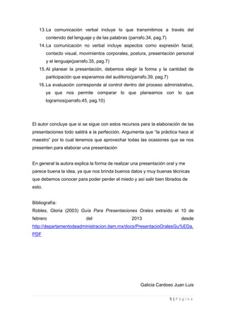 13. La comunicación verbal incluye lo que transmitimos a través del
        contenido del lenguaje y de las palabras (parrafo.34, pag.7)
   14. La comunicación no verbal incluye aspectos como expresión facial,
        contacto visual, movimientos corporales, postura, presentación personal
        y el lenguaje(parrafo.35, pag.7)
   15. Al planear la presentación, debemos elegir la forma y la cantidad de
        participación que esperamos del auditorio(parrafo.39, pag.7)
   16. La evaluación corresponde al control dentro del proceso administrativo,
        ya que nos permite comparar lo que planeamos con lo que
        logramos(parrafo.45, pag.10)




El autor concluye que si se sigue con estos recursos para la elaboración de las
presentaciones todo saldrá a la perfección. Argumenta que “la práctica hace al
maestro” por lo cual tenemos que aprovechar todas las ocasiones que se nos
presenten para elaborar una presentación


En general la autora explica la forma de realizar una presentación oral y me
parece buena la idea, ya que nos brinda buenos datos y muy buenas técnicas
que debemos conocer para poder perder el miedo y así salir bien librados de
esto.


Bibliografía:
Robles, Gloria (2003) Guía Para Presentaciones Orales extraído el 10 de
febrero                     del                   2013                     desde
http://departamentodeadministracion.itam.mx/docs/PresentacioOralesGu%EDa.
PDF




                                                       Galicia Cardoso Juan Luis


                                                                       5|Página
 