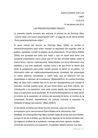 Galicia Cardoso Juan Luis
                                                                           LMKT
                                                                         E13-215
                                                          12 de febrero del 2013
                      LAS PRESENTACIONES ORALES

La presente reseña compara dos artículos el primero es de Domingo Mery
“¿Cómo hacer una buena presentación oral?”; el segundo es de Gloria Robles
“Guía parapresentaciones orales”.

El tema central del artículo de Domingo Mery (2006) es brindar la
informaciónnecesaria para poder manejar la seguridad del expositor ante el
público, parapoder cumplir el objetivo de la presentación. El de Gloria Robles
(2003) nos guíapaso por paso que hacer y qué no hacer para tener una
excelente presentación oral.A pesar que en los dos artículos hablan sobre el
mismo tema y casi los mismospuntos, Gloria Robles nos da la información muy
detallada y muy bien explicada, nosdice como y de qué forma se tienen que
hacer la preparación para poder cumplir ycausar el efecto en el público, “La
información debe ser intelectualmenteestimulante, novedosa, ser presentada
en forma atractiva, actualizada y, sobre todo, que se relacione con las
necesidades e intereses de la audiencia” (Robles2003-3). En cambio Domingo
Mery se basa más y detalla mas en lo que son lasdiapositivas que maneja el
expositor, cuantas puedes tener, de qué forma tienen que tener colores, etc.
“Introducción a la exposición: esta parte consta desólo dos transparencias: i)
título y ii) estructura de la exposición. En la primeratransparencia se debe poner
el nombre de la exposición, el nombre del expositor,la fecha, el nombre de la
universidad, facultad, departamento y/o instituto endonde el expositor ha
realizado el trabajo que expone.” (Mery 2006-4)

En los temas similares que tienen los dos artículos, pues son muchos,
aunquecomo ya lo mencionamos Gloria Robles da la información más
detallada, sin embargoDomingo Mery también habla de temas que toca Robles,
aunque no les da el énfasis que ella les da. Algunos de los temas similares son
los objetivos, análisis de la audiencia, mensaje estructura, apoyos visuales,
control del nerviosismo y la evaluación, el expositor deberá conocer muy bien

                                                                     7|Página
 