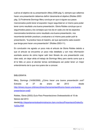 cuál es el objetivo de su presentación (Mery 2006 pág.1), siempre que vallamos
hacer una presentación debemos definir claramente el objetivo (Robles 2003
pág. 3) Finalmente Domingo Mery concluye en que si sigues sus pasos
mencionados podrá tener el expositor mayor seguridad en sí mismo para poder
tener como resultado una buena presentación. Gloria Robles concluye que si
seguimoslos pasos y los consejos que nos da en cada uno de los aspectos
mencionados tendremos como resultado una buena presentación, nos
recomienda también practicar y evaluarse a sí mismo para poder pulir la
presentación, “la practica hace al maestro, así que aproveche cada ocasión
que tenga para hacer una presentación” (Robles 2003-11).

En conclusión me agrado un poco más el articulo de Gloria Robles debido a
que el articulo se encuentra un poco más detallado y con mas información
acertada acerca de cómo lograr salir bien librado de una presentación oral,
claro está, sin dejar atrás el trabajo de Domingo Mery pero siento como que a
él le falto un poco el abordar temas centralespara así poder tener un mejor
entendimiento de lo que nos quiere dar a conocer.




BIBLIGRAFIA

Mery, Domingo (14/06/2006) ¿Cómo hacer una buena presentación oral?
Extraído      el     27     de      enero       del     2013              desde
http://dmery.ing.puc.cl/dmery/dmery/herramientas/bfcomo-hacer-una-buena-
presentacion-oral2

Robles, Gloria (2003) Guía Para Presentaciones Oralesextraído el 10 de
febrero del 2013
desdehttp://departamentodeadministracion.itam.mx/docs/PresentacioOralesGu
%EDa.PDF




                                                                  8|Página
 
