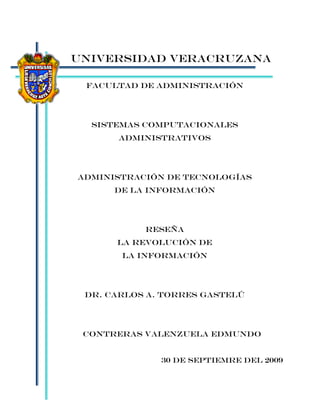 UNIVERSIDAD VERACRUZANA

 Facultad de ADMINISTRACIÓN




  SISTEMAS COMPUTACIONALES
      ADMINISTRATIVOS




ADMINISTRACIÓN DE TECNOLOGÍAS
      DE LA INFORMACIÓN




           RESEÑA
      LA REVOLUCIÓN DE
       LA INFORMACIÓN




 DR. CARLOS A. TORRES GASTELÚ




 CONTRERAS VALENZUELA EDMUNDO


              30 DE SEPTIEMRE DEL 2009
 