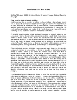 Las intermitencias de la muerte
SARAMAGO, José (2005) As Intermitências da Morte. Portugal. Editorial Caminho
214 págs.
Vida, muerte, amor, creencia, política.
José Saramago fue un escritor, novelista, poeta, periodista y dramaturgo, siendo
uno de los escritores más reconocidos en Portugal, con premio nobel de literatura
en 1998 en donde lo destacaron por la capacidad de «volver comprensible una
realidad huidiza, con parábolas sostenidas por la imaginación, la compasión y la
ironía»; él siempre busca por medio de la novela tener una manera irónica de
escribir, y es aquí en donde hace más interesante sus lecturas.
El contexto en el que esta novela se desenvuelve es en un país anónimo, con
personajes y fechas desconocidas, acá se narra cómo a partir de la medianoche
del 1º de Enero nadie muere. Todos los acontecimientos se desenvuelven
alrededor de la palabra muerte, su significado es bastante amplio, al comienzo del
libro y por medio de todos los personajes, se va haciendo un preámbulo del
concepto "muerte", y así mismo se deja ver como esta palabra se dimensiona en
el contexto político, social y el conflicto e impacto que se da en los negocios.
Esta novela tiene algo en particular, y es que posee unas divisiones de capítulos
aunque sin nombre o numeración, su forma de escribir es bastante particular,
donde la ironía, humor y su forma de escribir prosa hace más fácil el
entendimiento para el que la lee, con un hecho fantástico y llamativo y es que la
novela comienza como termina -“Al día siguiente no murió nadie... ”, y mientras
que se va leyendo el libro notamos que el escritor evita usar comillas para indicar
diálogo, y en cambio utiliza mayúsculas para indicar el inicio del diálogo de un
personaje. También evita mucho esa forma tradicional gramatical y de puntuación.
Sin dudar es un texto narrativo exquisito que nos da pie para dejar volar la
imaginación y poder así transportarse a los hechos del texto, disfrutando al tiempo
de la forma en que desglosan las diferentes situaciónes; el texto yo lo divido en
dos momentos, donde los hechos hacen que la novela sea dividida y cuente dos
historias diferentes, claro está que sin salirse de la línea que lleva desde el
principio.
El primer momento en quendivido la novela es en el que las personas no mueren
más, la gente celebra el hecho de no morir, y resaltan su inmortalidad. Mientras
tanto, la iglesia católica se siente amenazada por lo que estaba sucediendo, ya
que pone en duda y critíca uno de las principales creencias en su dogma: la
muerte y resurrección de Jesucristo, mientras tanto los filósofos y los científicos
tratan de descubrir, el por qué la gente dejó de morir, ellos no encuentran nada a
pesar de muchas preguntas y estudios que se habían hecho, sin embargo los
habitantes siguen disfrutando de si inmortalidad frente al mundo, pero llega un
momento donde la gente se da cuenta que había muchos afectados por este
hecho, como lo son las funerarias ya que no tenían a quien sepultar, les tocó
 