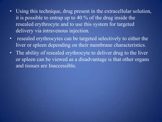 • Using this technique, drug present in the extracellular solution,
  it is possible to entrap up to 40 % of the drug inside the
  resealed erythrocyte and to use this system for targeted
  delivery via intravenous injection.
• resealed erythrocytes can be targeted selectively to either the
  liver or spleen depending on their membrane characteristics.
• The ability of resealed erythrocyte to deliver drug to the liver
  or spleen can be viewed as a disadvantage is that other organs
  and tissues are Inaccessible.
 