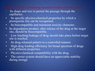 Factors which considering resealed erythrocytes as carrier
• Its shape and size to permit the passage through the
  capillaries.
• Its specific physico-chemical properties by which a
  prerequisite site can be recognized.
• Its biocompatible and minimum toxicity character.
• Its degradation product, after release of the drug at the target
  site, should be biocompatible.
• Low leaching/leakage of drug should take place before target
  site is reached.
• Its drug released pattern in a controlled manner.
• High drug loading efficiency for broad spectrum of drugs
  with different properties.
• Physico-chemical compatibility with the drug.
• The carrier system should have an appreciable stability
  during storage.
 