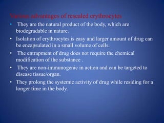 Various advantages of resealed erythrocytes
• They are the natural product of the body, which are
  biodegradable in nature.
• Isolation of erythrocytes is easy and larger amount of drug can
  be encapsulated in a small volume of cells.
• The entrapment of drug does not require the chemical
  modification of the substance .
• They are non-immunogenic in action and can be targeted to
  disease tissue/organ.
• They prolong the systemic activity of drug while residing for a
  longer time in the body.
 