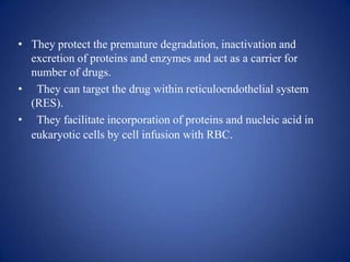 • They protect the premature degradation, inactivation and
  excretion of proteins and enzymes and act as a carrier for
  number of drugs.
• They can target the drug within reticuloendothelial system
  (RES).
• They facilitate incorporation of proteins and nucleic acid in
  eukaryotic cells by cell infusion with RBC.
 