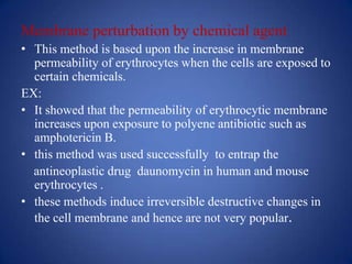 Membrane perturbation by chemical agent
• This method is based upon the increase in membrane
  permeability of erythrocytes when the cells are exposed to
  certain chemicals.
EX:
• It showed that the permeability of erythrocytic membrane
  increases upon exposure to polyene antibiotic such as
  amphotericin B.
• this method was used successfully to entrap the
  antineoplastic drug daunomycin in human and mouse
  erythrocytes .
• these methods induce irreversible destructive changes in
  the cell membrane and hence are not very popular.
 
