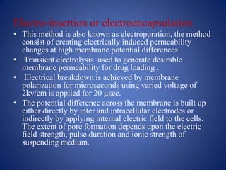 Electro-insertion or electroencapsulation
• This method is also known as electroporation, the method
  consist of creating electrically induced permeability
  changes at high membrane potential differences.
• Transient electrolysis used to generate desirable
  membrane permeability for drug loading .
• Electrical breakdown is achieved by membrane
  polarization for microseconds using varied voltage of
  2kv/cm is applied for 20 µsec.
• The potential difference across the membrane is built up
  either directly by inter and intracellular electrodes or
  indirectly by applying internal electric field to the cells.
  The extent of pore formation depends upon the electric
  field strength, pulse duration and ionic strength of
  suspending medium.
 
