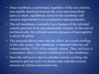 • Once membrane is perforated, regardless of the size of pores,
  ions rapidly distribute between the extra and intracellular
  space to attain equilibrium, however the membrane still
  remains impermeable to its cytoplasmic macromolecules.
• The cell membrane eventually lyses because of the colloidal
  osmotic pressure of its macromolecular contents. In the case of
  red blood cells, the colloidal osmotic pressure of haemoglobin
  is about 30 mOsm.
• This pressure drives water and ion influx, as a result swelling
  of the cells occurs. The membrane is ruptured when the cell
  volume reaches 155% of its original volume. Thus, cell lysis is
  a secondary effect of electric modification of the membrane.
• Since the cell lysis is due to colloidal osmotic swelling, the
  rational to prevent lysis is to balance the colloidal osmotic
  pressure of cellular macromolecules.
 