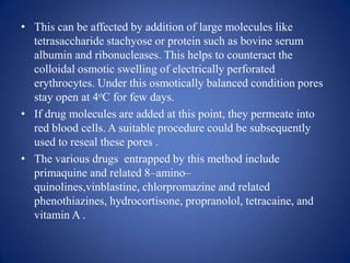 • This can be affected by addition of large molecules like
  tetrasaccharide stachyose or protein such as bovine serum
  albumin and ribonucleases. This helps to counteract the
  colloidal osmotic swelling of electrically perforated
  erythrocytes. Under this osmotically balanced condition pores
  stay open at 4oC for few days.
• If drug molecules are added at this point, they permeate into
  red blood cells. A suitable procedure could be subsequently
  used to reseal these pores .
• The various drugs entrapped by this method include
  primaquine and related 8–amino–
  quinolines,vinblastine, chlorpromazine and related
  phenothiazines, hydrocortisone, propranolol, tetracaine, and
  vitamin A .
 
