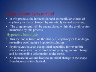Hypo-osmotic lysis method
• In this process, the intracellular and extracellular solutes of
  erythrocytes are exchanged by osmotic lysis and resealing.
• The drug present will be encapsulated within the erythrocytes
  membrane by this process.
Hypotonic hemolysis
• This method is based on the ability of erythrocytes to undergo
  reversible swelling in a hypotonic solution.
• Erythrocytes have an exceptional capability for reversible
  shape changes with or without accompanying volume change
  and for reversible deformation under stress.
• An increase in volume leads to an initial change in the shape
  from biconcave to spherical.
 
