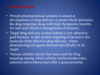 Introduction
• Present pharmaceutical scenario is aimed at
  development of drug delivery systems which maximize
  the drug targeting along with high therapeutic benefits
  for safe and effective management of diseases.
• Target drug delivery system indeed a very attractive
  goal because in this system targeting of an active bio
  molecule from effective drug delivery where
  pharmacological agents directed specifically to its
  target.
• Various cellular carriers has been used for drug
  targeting among which cellular carriers(leukocytes,
  platelets and erythrocytes) offer a great potential.
 