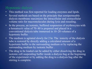 Hypotonic dialysis
• This method was first reported for loading enzymes and lipids.
• Several methods are based on the principle that semipermeable
  dialysis membrane maximizes the intracellular and extracellular
  volume ratio for macromolecules during lysis and resealing.
• In the process, an isotonic, buffered suspension of erythrocytes with
  a hematocrit value of 70–80 is prepared and placed in a
  conventional dialysis tube immersed in 10–20 volumes of a
  hypotonic buffer.
• The medium is agitated slowly for 2 hr. The tonicity of the dialysis
  tube is restored by directly adding a calculated amount of a
  hypertonic buffer to the surrounding medium or by replacing the
  surrounding medium by isotonic buffer .
• The drug to be loaded can be added by either dissolving the drug in
  isotonic cell suspending buffer inside a dialysis bag at the beginning
  of the experiment or by adding the drug to a dialysis bag after the
  stirring is complete.
 