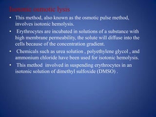 Isotonic osmotic lysis
• This method, also known as the osmotic pulse method,
  involves isotonic hemolysis.
• Erythrocytes are incubated in solutions of a substance with
  high membrane permeability, the solute will diffuse into the
  cells because of the concentration gradient.
• Chemicals such as urea solution , polyethylene glycol , and
  ammonium chloride have been used for isotonic hemolysis.
• This method involved in suspending erythrocytes in an
  isotonic solution of dimethyl sulfoxide (DMSO) .
 