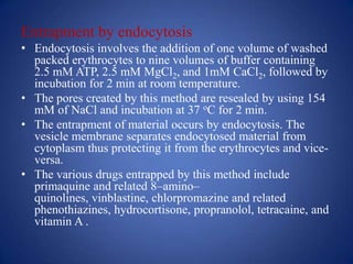 Entrapment by endocytosis
• Endocytosis involves the addition of one volume of washed
  packed erythrocytes to nine volumes of buffer containing
  2.5 mM ATP, 2.5 mM MgCl2, and 1mM CaCl2, followed by
  incubation for 2 min at room temperature.
• The pores created by this method are resealed by using 154
  mM of NaCl and incubation at 37 oC for 2 min.
• The entrapment of material occurs by endocytosis. The
  vesicle membrane separates endocytosed material from
  cytoplasm thus protecting it from the erythrocytes and vice-
  versa.
• The various drugs entrapped by this method include
  primaquine and related 8–amino–
  quinolines, vinblastine, chlorpromazine and related
  phenothiazines, hydrocortisone, propranolol, tetracaine, and
  vitamin A .
 