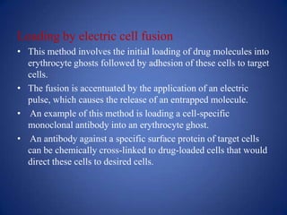 Loading by electric cell fusion
• This method involves the initial loading of drug molecules into
  erythrocyte ghosts followed by adhesion of these cells to target
  cells.
• The fusion is accentuated by the application of an electric
  pulse, which causes the release of an entrapped molecule.
• An example of this method is loading a cell-specific
  monoclonal antibody into an erythrocyte ghost.
• An antibody against a specific surface protein of target cells
  can be chemically cross-linked to drug-loaded cells that would
  direct these cells to desired cells.
 