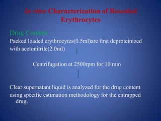 In vitro Characterization of Resealed
                  Erythrocytes
Drug Content
Packed loaded erythrocytes(0.5ml)are first deproteinized
with acetonitrile(2.0ml)

          Centrifugation at 2500rpm for 10 min


Clear supernatant liquid is analyzed for the drug content
using specific estimation methodology for the entrapped
   drug.
 