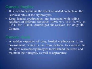 Osmotic fragility:
• It is used to determine the effect of loaded contents on the
  survival rates of the erythrocytes.
• Drug loaded erythrocytes are incubated with saline
  solutions of different tonicities (0.9% w/v to 0.1% w/v) at
  370 C for 10 min, centrifuged and assayed for drug/ Hb.
  Content.

Osmotic shock:
• A sudden exposure of drug loaded erythrocytes to an
  environment, which is far from isotonic to evaluate the
  ability of resealed erythrocytes to withstand the stress and
  maintain their integrity as well as appearance.
 